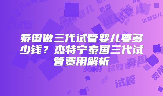 泰国做三代试管婴儿要多少钱？杰特宁泰国三代试管费用解析