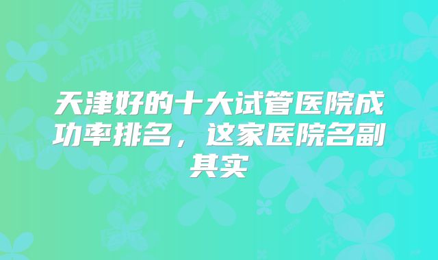 天津好的十大试管医院成功率排名,这家医院名副其实