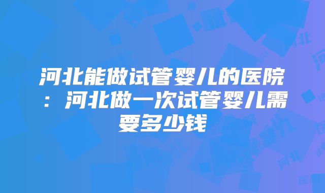 河北能做试管婴儿的医院:河北做一次试管婴儿需要多少钱