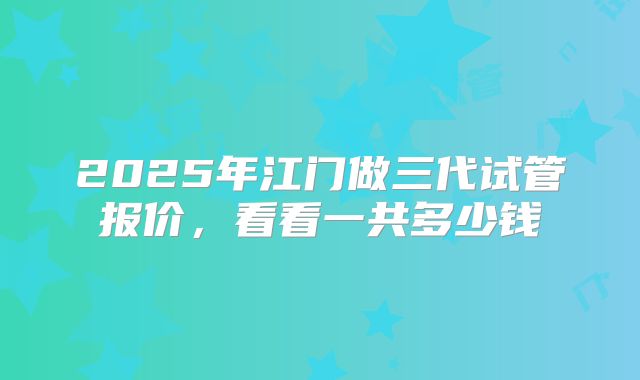 2025年江门做三代试管报价,看看一共多少钱