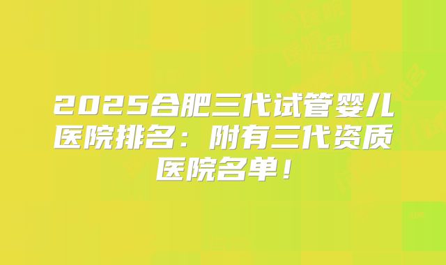2025合肥三代试管婴儿医院排名:附有三代资质医院名单!