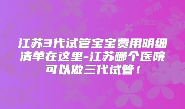 江苏3代试管宝宝费用明细清单在这里-江苏哪个医院可以做三代试管!