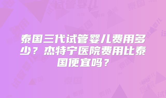 泰国三代试管婴儿费用多少？杰特宁医院费用比泰国便宜吗？