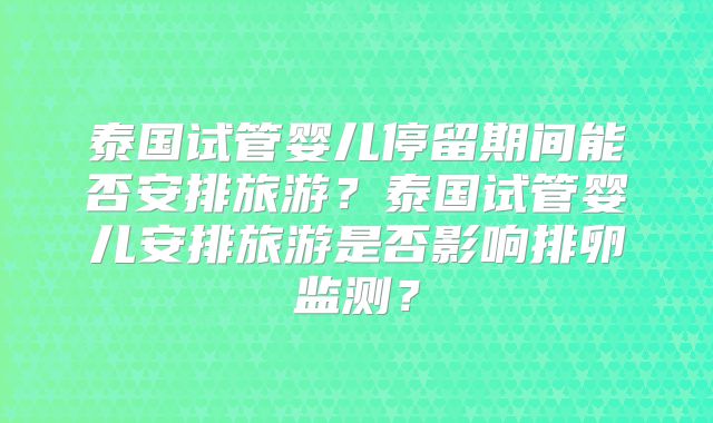 泰国试管婴儿停留期间能否安排旅游?泰国试管婴儿安排旅游是否影响排卵监测?