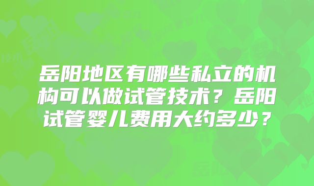 岳阳地区有哪些私立的机构可以做试管技术?岳阳试管婴儿费用大约多少?