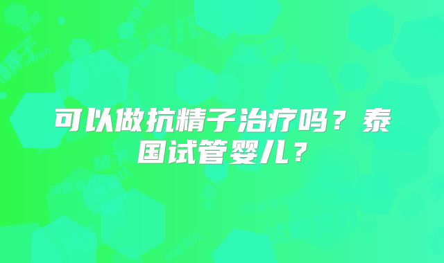 可以做抗精子治疗吗?泰国试管婴儿?