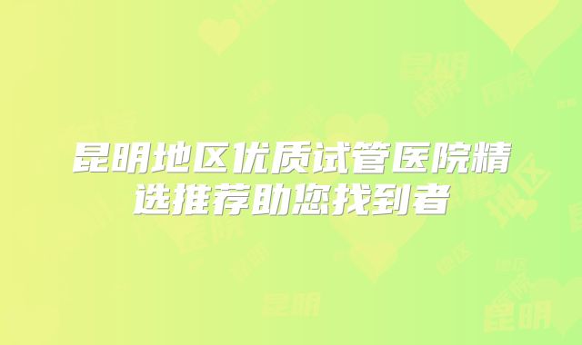 昆明地区优质试管医院精选推荐助您找到者