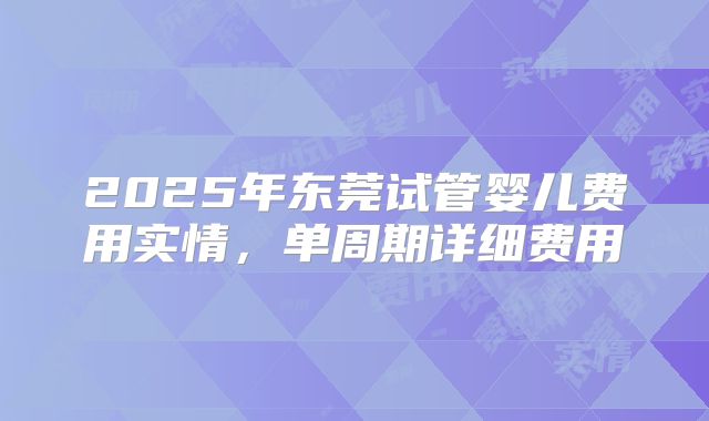 2025年东莞试管婴儿费用实情，单周期详细费用
