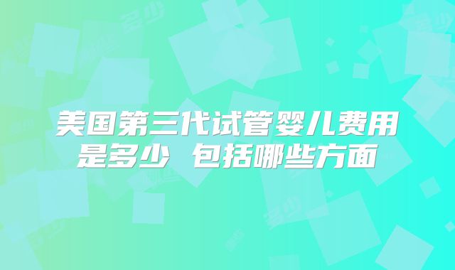 美国第三代试管婴儿费用是多少 包括哪些方面