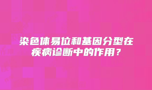 染色体易位和基因分型在疾病诊断中的作用?