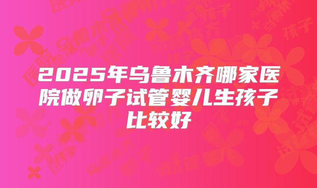 2025年乌鲁木齐哪家医院做卵子试管婴儿生孩子比较好