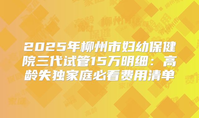 2025年柳州市妇幼保健院三代试管15万明细:高龄失独家庭必看费用清单