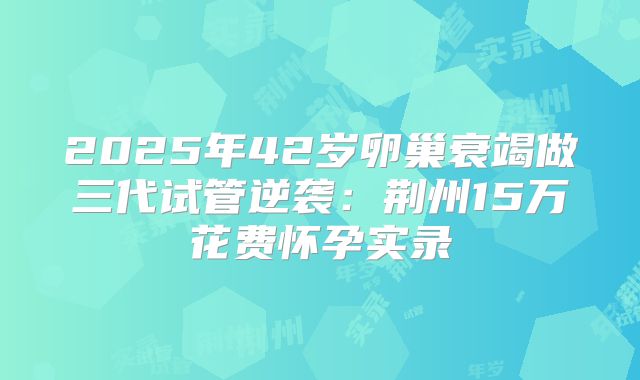 2025年42岁卵巢衰竭做三代试管逆袭：荆州15万花费怀孕实录