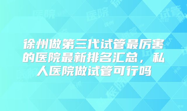 徐州做第三代试管最厉害的医院最新排名汇总，私人医院做试管可行吗