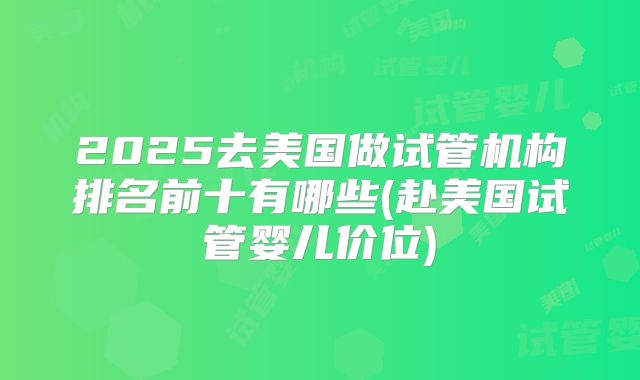 2025去美国做试管机构排名前十有哪些(赴美国试管婴儿价位)