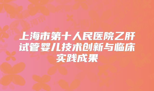 上海市第十人民医院乙肝试管婴儿技术创新与临床实践成果
