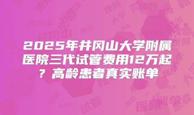 2025年井冈山大学附属医院三代试管费用12万起？高龄患者真实账单