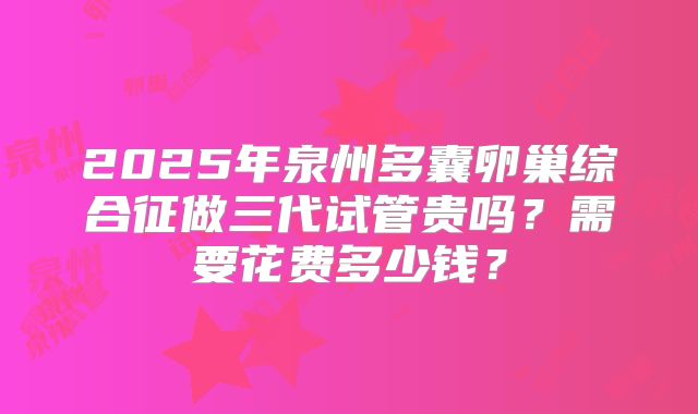 2025年泉州多囊卵巢综合征做三代试管贵吗？需要花费多少钱？