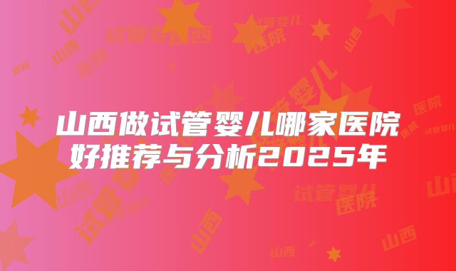 山西做试管婴儿哪家医院好推荐与分析2025年