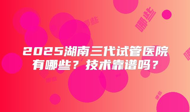 2025湖南三代试管医院有哪些？技术靠谱吗？