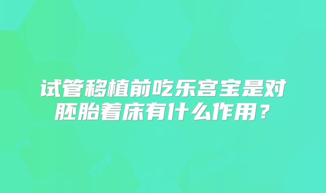 试管移植前吃乐宫宝是对胚胎着床有什么作用?
