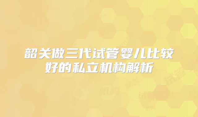 韶关做三代试管婴儿比较好的私立机构解析