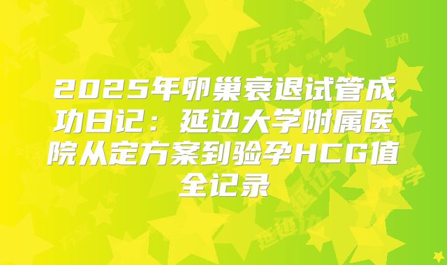 2025年卵巢衰退试管成功日记:延边大学附属医院从定方案到验孕HCG值全记录