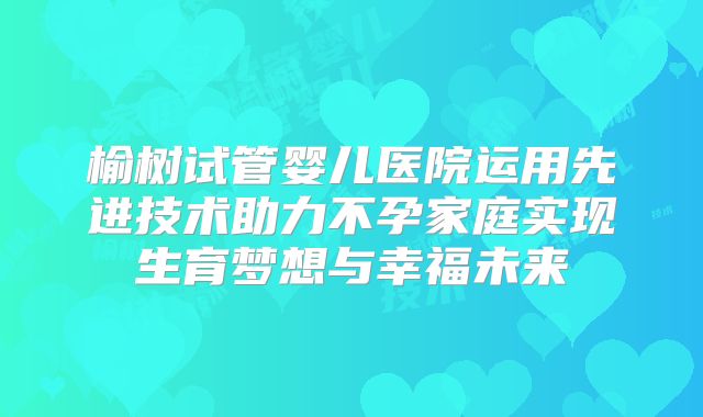 榆树试管婴儿医院运用先进技术助力不孕家庭实现生育梦想与幸福未来