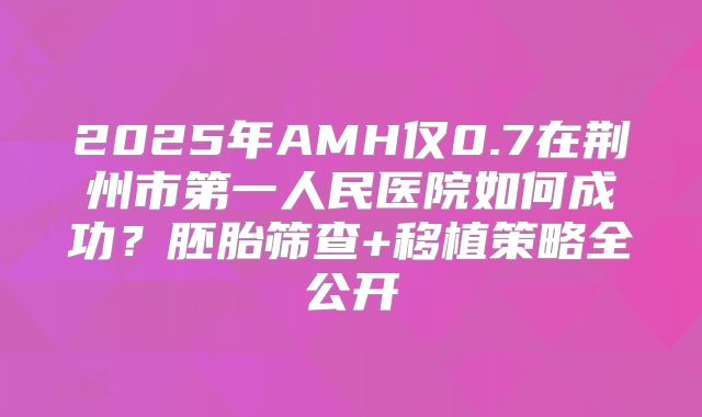 2025年AMH仅0.7在荆州市第一人民医院如何成功？胚胎筛查+移植策略全公开