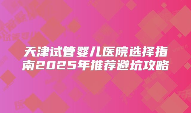 天津试管婴儿医院选择指南2025年推荐避坑攻略