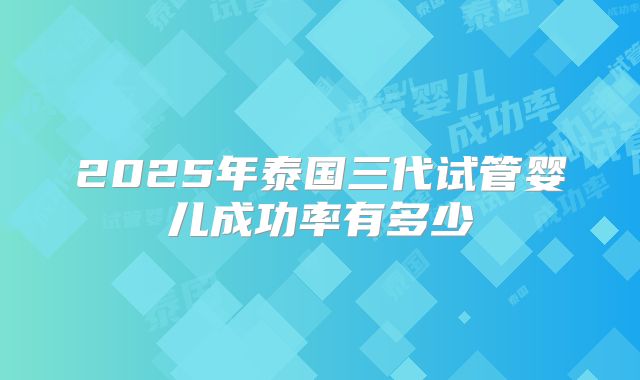 2025年泰国三代试管婴儿成功率有多少