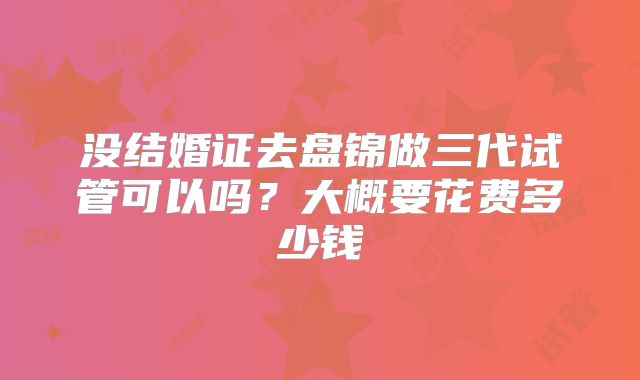 没结婚证去盘锦做三代试管可以吗?大概要花费多少钱