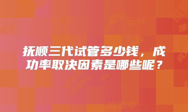抚顺三代试管多少钱，成功率取决因素是哪些呢？