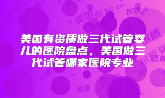 美国有资质做三代试管婴儿的医院盘点，美国做三代试管哪家医院专业