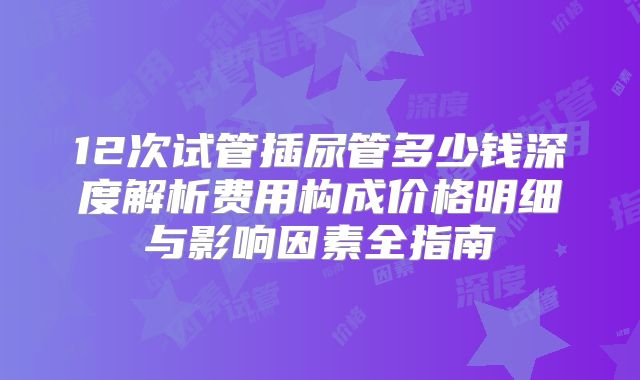12次试管插尿管多少钱深度解析费用构成价格明细与影响因素全指南
