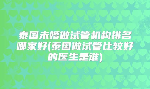 泰国未婚做试管机构排名哪家好(泰国做试管比较好的医生是谁)