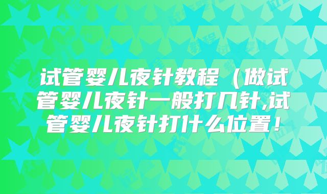 试管婴儿夜针教程（做试管婴儿夜针一般打几针,试管婴儿夜针打什么位置！