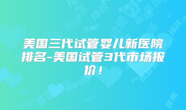 美国三代试管婴儿新医院排名-美国试管3代市场报价！
