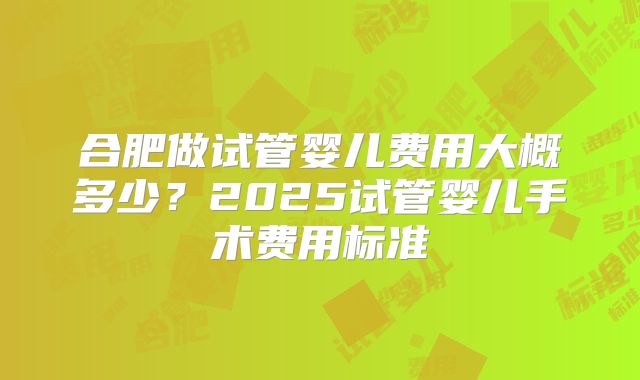 合肥做试管婴儿费用大概多少？2025试管婴儿手术费用标准