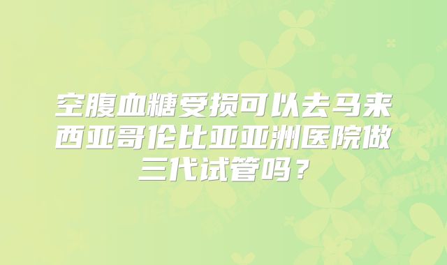 空腹血糖受损可以去马来西亚哥伦比亚亚洲医院做三代试管吗?
