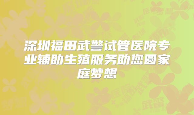 深圳福田武警试管医院专业辅助生殖服务助您圆家庭梦想