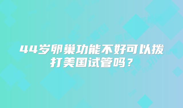 44岁卵巢功能不好可以拨打美国试管吗?