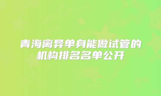 青海离异单身能做试管的机构排名名单公开