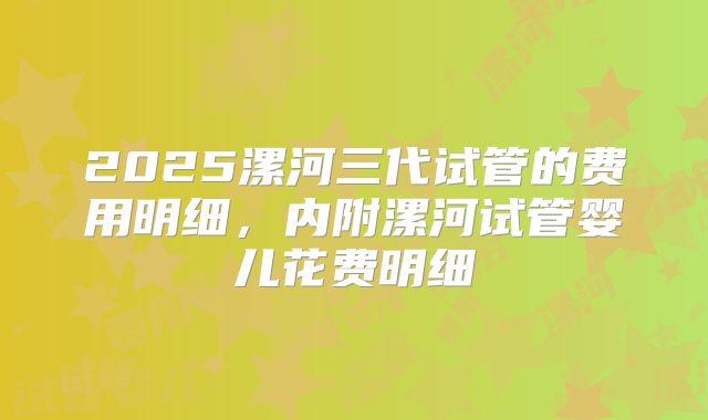 2025漯河三代试管的费用明细，内附漯河试管婴儿花费明细