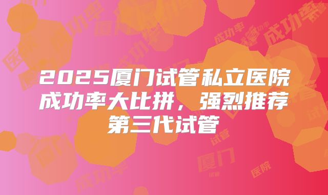 2025厦门试管私立医院成功率大比拼,强烈推荐第三代试管