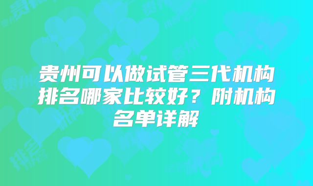贵州可以做试管三代机构排名哪家比较好？附机构名单详解