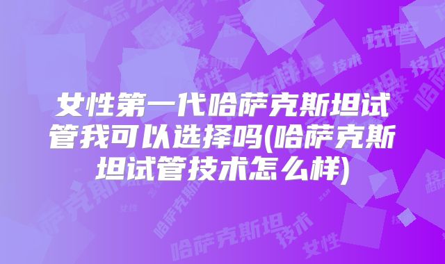 女性第一代哈萨克斯坦试管我可以选择吗(哈萨克斯坦试管技术怎么样)