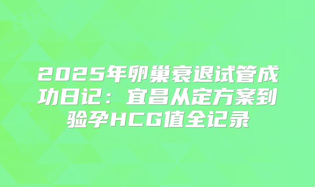 2025年卵巢衰退试管成功日记:宜昌从定方案到验孕HCG值全记录