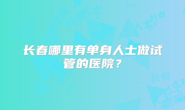 长春哪里有单身人士做试管的医院?