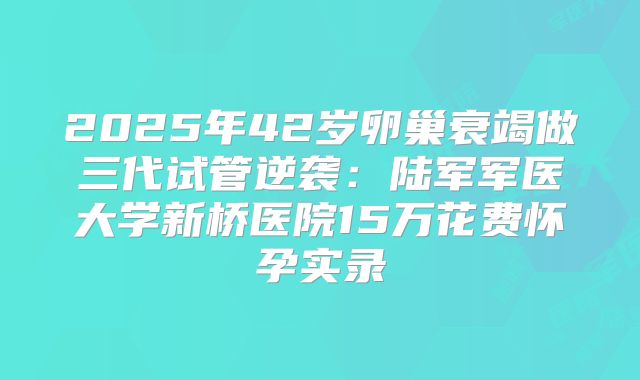 2025年42岁卵巢衰竭做三代试管逆袭：陆军军医大学新桥医院15万花费怀孕实录